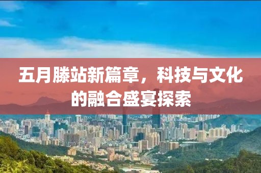 五月滕站新篇章，科技与文化的融合盛宴探索