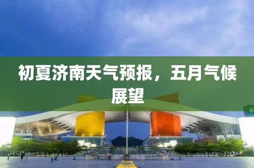 初夏济南天气预报，五月气候展望