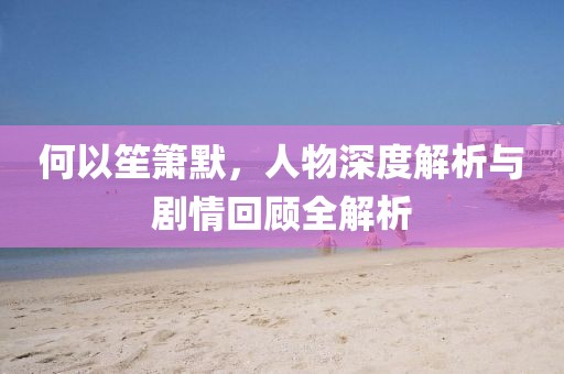 何以笙箫默，人物深度解析与剧情回顾全解析