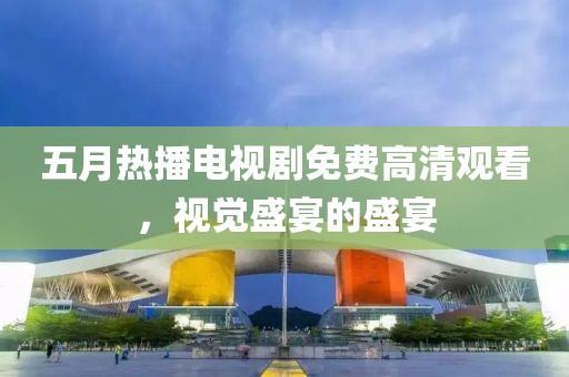 五月热播电视剧免费高清观看，视觉盛宴的盛宴