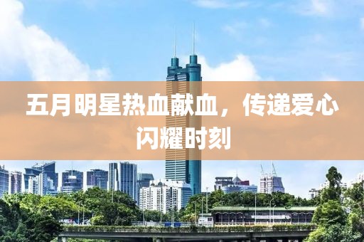 五月明星热血献血，传递爱心闪耀时刻