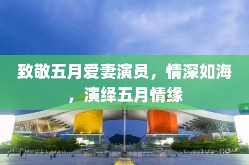 致敬五月爱妻演员，情深如海，演绎五月情缘
