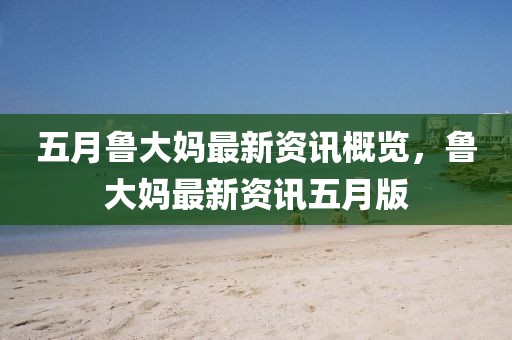 五月鲁大妈最新资讯概览，鲁大妈最新资讯五月版