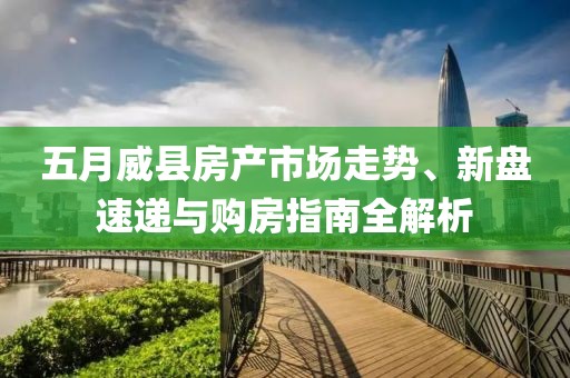 五月威县房产市场走势、新盘速递与购房指南全解析