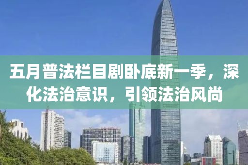 五月普法栏目剧卧底新一季，深化法治意识，引领法治风尚