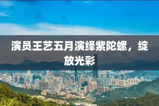 演员王艺五月演绎紫陀螺，绽放光彩