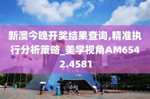 新澳今晚开奖结果查询,精准执行分析策略_美学视角AM6542.4581