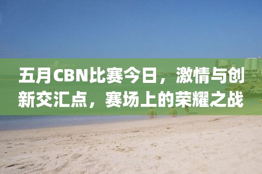 五月CBN比赛今日，激情与创新交汇点，赛场上的荣耀之战