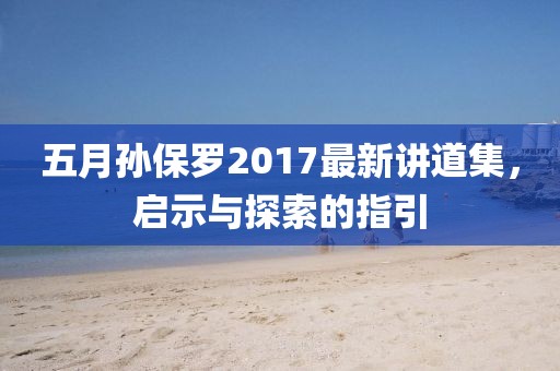 五月孙保罗2017最新讲道集，启示与探索的指引