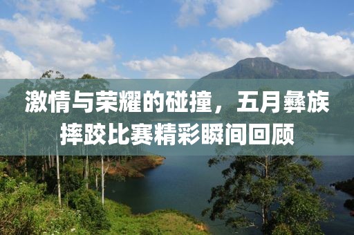 激情与荣耀的碰撞，五月彝族摔跤比赛精彩瞬间回顾