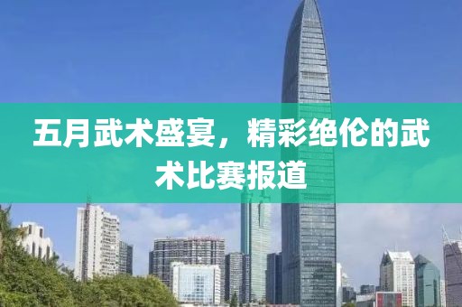 五月武术盛宴，精彩绝伦的武术比赛报道