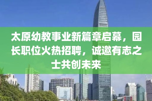 太原幼教事业新篇章启幕，园长职位火热招聘，诚邀有志之士共创未来