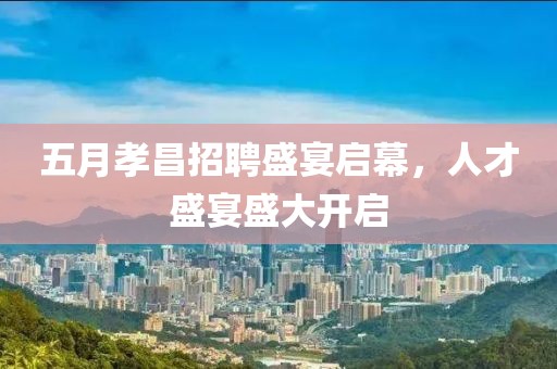 五月孝昌招聘盛宴启幕，人才盛宴盛大开启