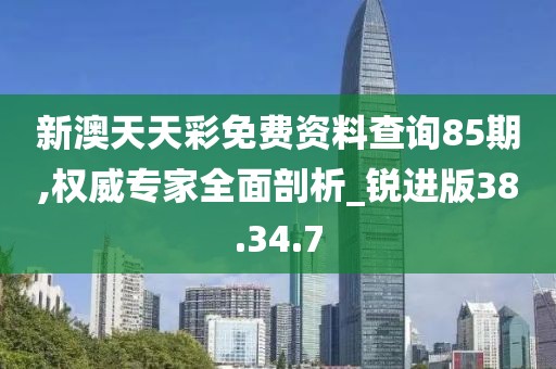 新澳天天彩免费资料查询85期,权威专家全面剖析_锐进版38.34.7