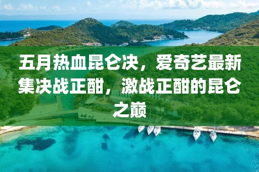 五月热血昆仑决，爱奇艺最新集决战正酣，激战正酣的昆仑之巅