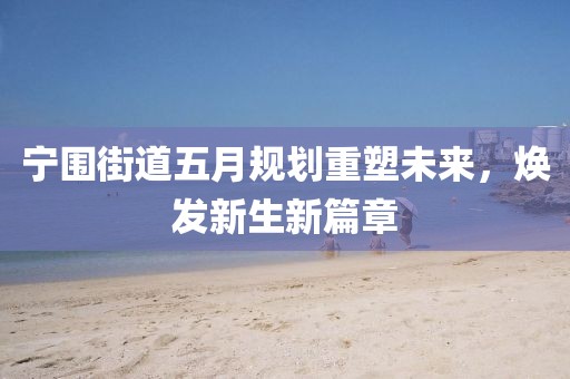 宁围街道五月规划重塑未来，焕发新生新篇章