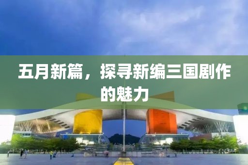 五月新篇，探寻新编三国剧作的魅力