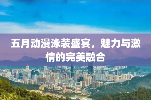 五月动漫泳装盛宴，魅力与激情的完美融合