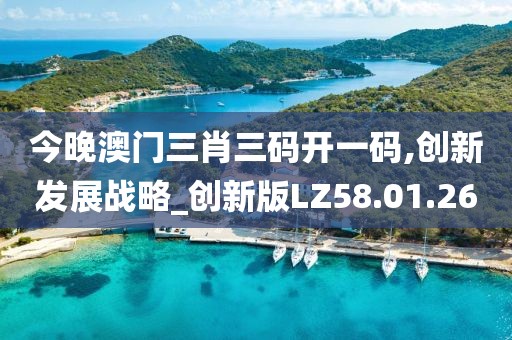 今晚澳门三肖三码开一码,创新发展战略_创新版LZ58.01.26