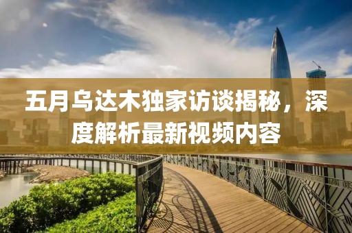 五月乌达木独家访谈揭秘，深度解析最新视频内容