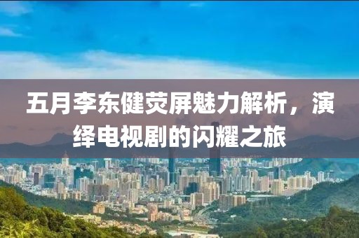 五月李东健荧屏魅力解析，演绎电视剧的闪耀之旅