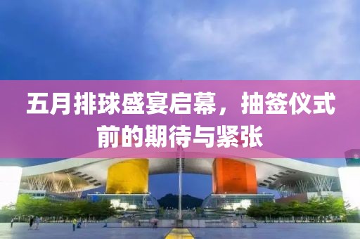 五月排球盛宴启幕，抽签仪式前的期待与紧张
