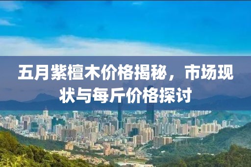 五月紫檀木价格揭秘，市场现状与每斤价格探讨
