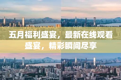 五月福利盛宴，最新在线观看盛宴，精彩瞬间尽享