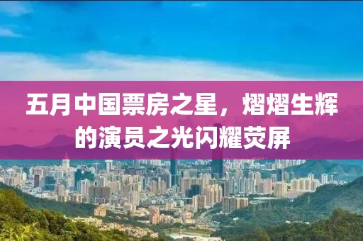 五月中国票房之星，熠熠生辉的演员之光闪耀荧屏