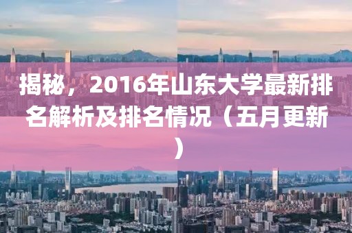 揭秘，2016年山东大学最新排名解析及排名情况（五月更新）