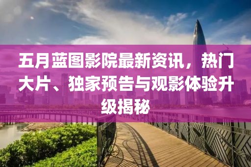 五月蓝图影院最新资讯，热门大片、独家预告与观影体验升级揭秘