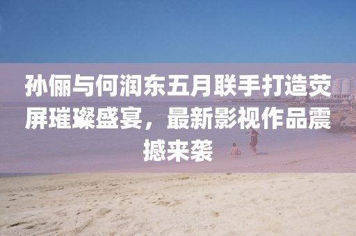 孙俪与何润东五月联手打造荧屏璀璨盛宴，最新影视作品震撼来袭