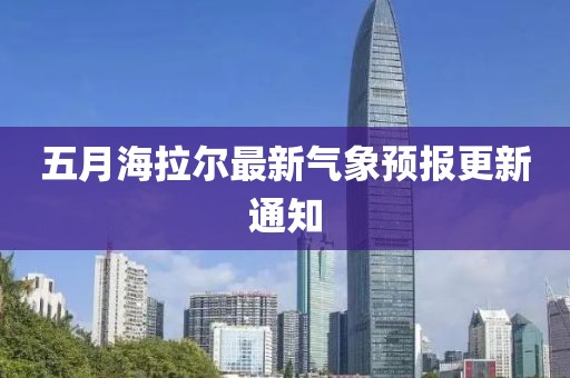 五月海拉尔最新气象预报更新通知