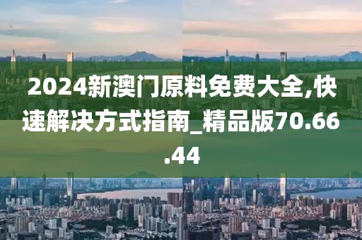 2024新澳门原料免费大全,快速解决方式指南_精品版70.66.44