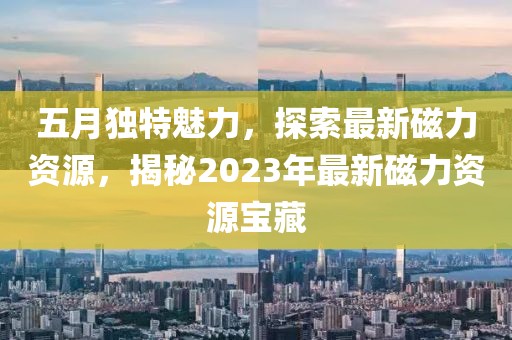 五月独特魅力，探索最新磁力资源，揭秘2023年最新磁力资源宝藏