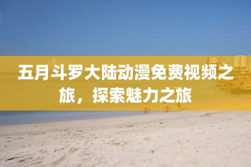 五月斗罗大陆动漫免费视频之旅，探索魅力之旅