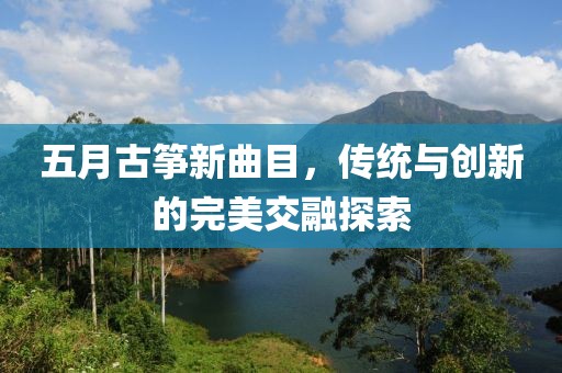 五月古筝新曲目，传统与创新的完美交融探索