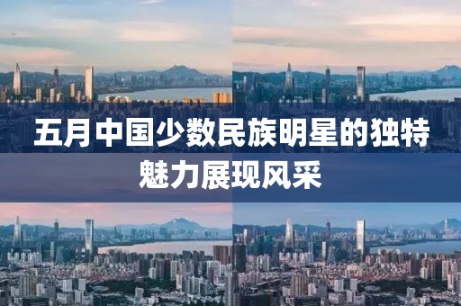 五月中国少数民族明星的独特魅力展现风采