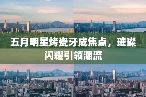 五月明星烤瓷牙成焦点，璀璨闪耀引领潮流