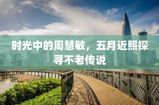 时光中的周慧敏，五月近照探寻不老传说