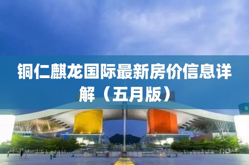 铜仁麒龙国际最新房价信息详解（五月版）