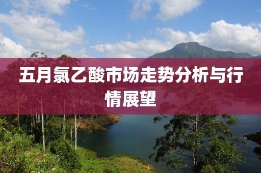 五月氯乙酸市场走势分析与行情展望