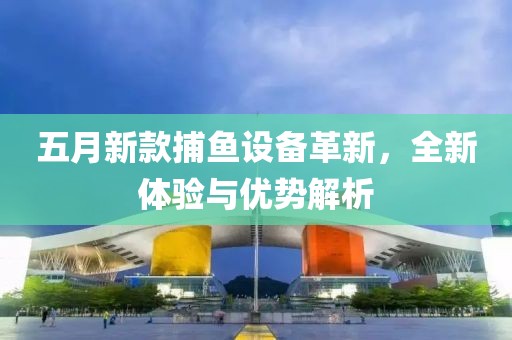五月新款捕鱼设备革新，全新体验与优势解析