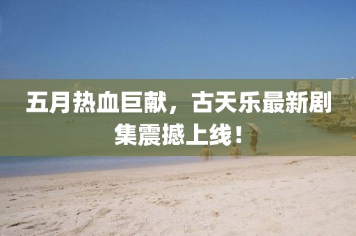 五月热血巨献，古天乐最新剧集震撼上线！