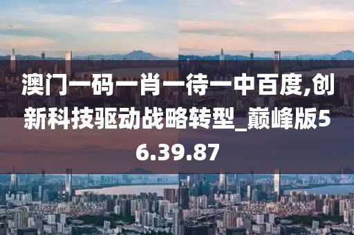 澳门一码一肖一待一中百度,创新科技驱动战略转型_巅峰版56.39.87