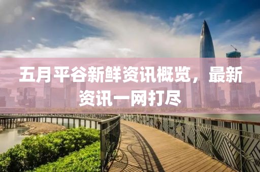五月平谷新鲜资讯概览，最新资讯一网打尽