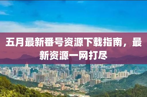 五月最新番号资源下载指南，最新资源一网打尽