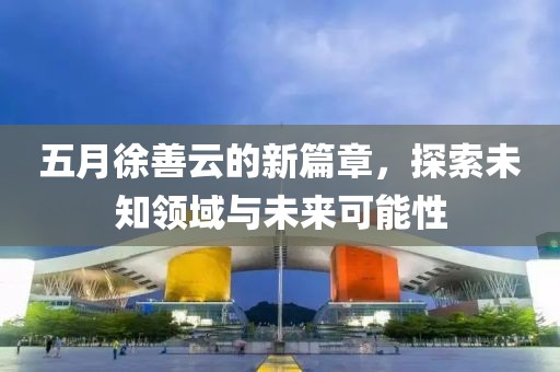 五月徐善云的新篇章，探索未知领域与未来可能性