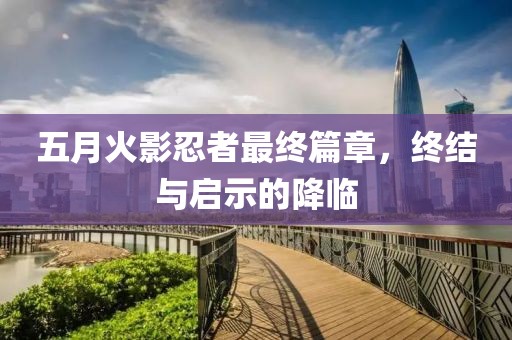 五月火影忍者最终篇章，终结与启示的降临