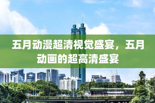 五月动漫超清视觉盛宴，五月动画的超高清盛宴